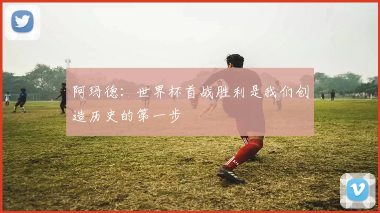 阿玛德：世界杯首战胜利是我们创造历史的第一步