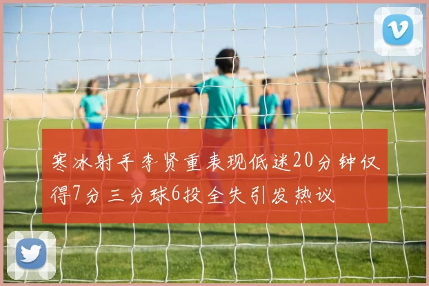 寒冰射手李贤重表现低迷20分钟仅得7分三分球6投全失引发热议