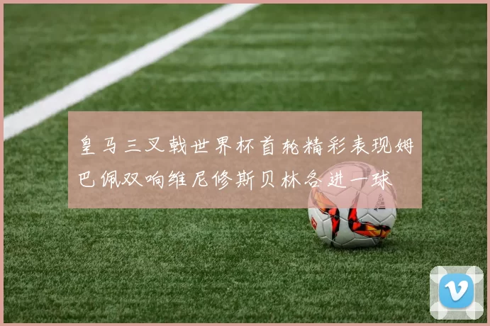 皇马三叉戟世界杯首轮精彩表现姆巴佩双响维尼修斯贝林各进一球