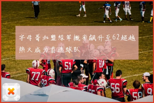 字母哥加盟绿军概率飙升至62超越热火成为首选球队