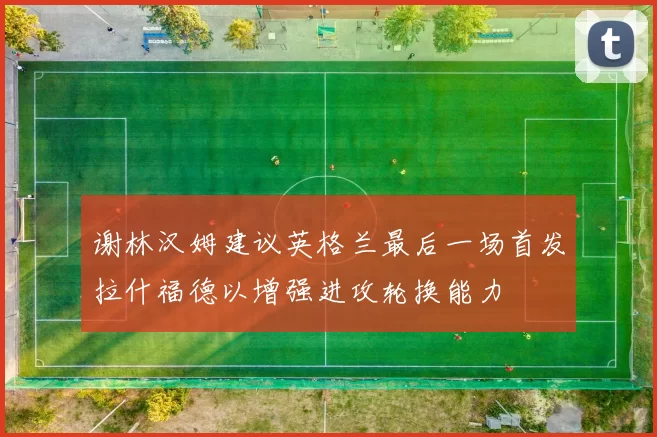 谢林汉姆建议英格兰最后一场首发拉什福德以增强进攻轮换能力