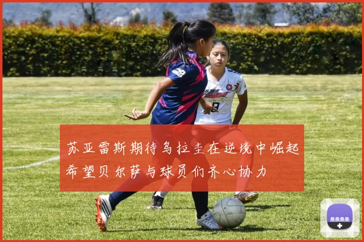 苏亚雷斯期待乌拉圭在逆境中崛起希望贝尔萨与球员们齐心协力