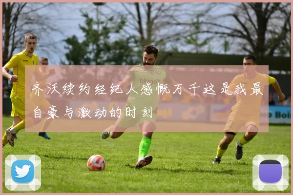 齐沃续约经纪人感慨万千这是我最自豪与激动的时刻